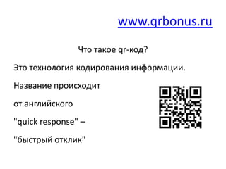 www.qrbonus.ru
                 Что такое qr-код?
Это технология кодирования информации.
Название происходит
от английского
"quick response" –
"быстрый отклик"
 