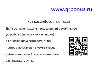 www.qrbonus.ru
              Как расшифровать qr-код?
Для прочтения кода используется либо мобильное
устройство (телефон или планшет)

с приложением-сканером, либо

программа-сканер на компьютере,

либо специальный сервис в интернете.

Все они БЕСПЛАТНЫ!
 