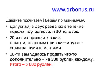 www.qrbonus.ru
Давайте посчитаем! Берём по минимуму.
• Допустим, в двух раздачах в течение
  недели поучаствовали 30 человек.
• 20 из них пришли к вам за
  гарантированным призом – и тут же
  стали вашими клиентами!
• 10-ти вам удалось продать что-то
  дополнительно – на 500 рублей каждому.
  Итого – 5 000 рублей.
 