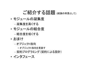 ご紹介する話題 (結論の背景として)
• モジュールの凝集度
 – 凝集度を高くする
• モジュールの結合度
 – 結合度を低くする
• おまけ
 – オブジェクト指向
  • オブジェクト指向を見直す
 – 契約プログラミング（契約による設計）
• インタフェース
 