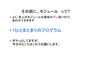 その前に、モジュール って?
�   よく、各人のモジュールの意味がズレ易いので、
    あわせておきます


�   1ひとまとまりのプログラム

�   ボヤっとしてますが、
    今日のところはこれでお願いします。
 