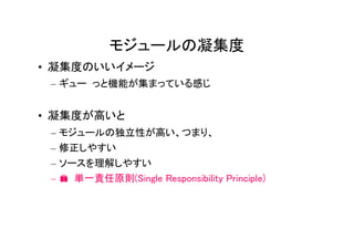 モジュールの凝集度
• 凝集度のいいイメージ
 – ギュー っと機能が集まっている感じ


• 凝集度が高いと
 – モジュールの独立性が高い、つまり、
 – 修正しやすい
 – ソースを理解しやすい
 – � 単一責任原則(Single Responsibility Principle)
 