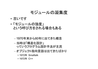 モジュールの凝集度
• 古いです
• 「モジュールの強度」
  という呼び方をされる場合もある

 – 1970年末から80年に出てきた概念
 – 当時は「構造化設計」
   っていうプログラム設計手法が主流
 – オブジェクト指向言語は出てきたばかり
  • 1972年 Smalltalk
  • 1972年 C++
 