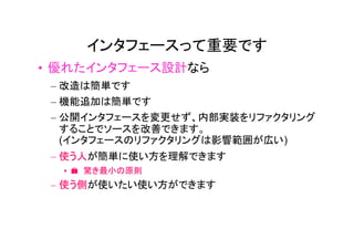 インタフェースって重要です
• 優れたインタフェース設計なら
 – 改造は簡単です
 – 機能追加は簡単です
 – 公開インタフェースを変更せず、内部実装をリファクタリング
   することでソースを改善できます。
   (インタフェースのリファクタリングは影響範囲が広い)
 – 使う人が簡単に使い方を理解できます
  • � 驚き最小の原則
 – 使う側が使いたい使い方ができます
 