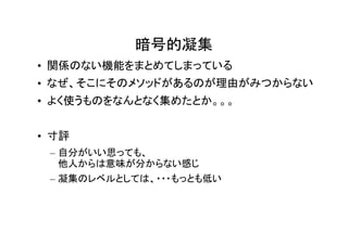 暗号的凝集
• 関係のない機能をまとめてしまっている
• なぜ、そこにそのメソッドがあるのが理由がみつからない
• よく使うものをなんとなく集めたとか。。。


• 寸評
 – 自分がいい思っても、
   他人からは意味が分からない感じ
 – 凝集のレベルとしては、・・・もっとも低い
 
