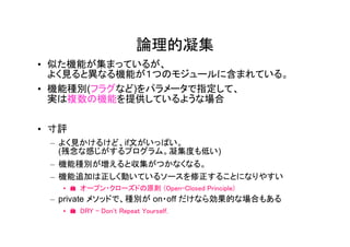 論理的凝集
• 似た機能が集まっているが、
  よく見ると異なる機能が１つのモジュールに含まれている。
• 機能種別(フラグなど)をパラメータで指定して、
  実は複数の機能を提供しているような場合


• 寸評
 – よく見かけるけど、if文がいっぱい。
   (残念な感じがするプログラム。凝集度も低い)
 – 機能種別が増えると収集がつかなくなる。
 – 機能追加は正しく動いているソースを修正することになりやすい
   • � オープン・クローズドの原則 (Open-Closed Principle)
 – private メソッドで、種別が on・off だけなら効果的な場合もある
   • � DRY - Don't Repeat Yourself.
 