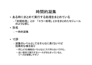 時間的凝集
• ある時にまとめて実行する処理をまとめている
 – 「初期処理」　とか 　「エラー処理」 とかをまとめたモジュール
   のような感じ
• 別名
 – 一時的凝集

• 寸評
 – 凝集のレベルとしてはそんなに高くないけど
   効果的な場合あり
   • 同じような機能をいろんなところで作らないですむ。
   • 近い箇所で実行するソースがまとまっていると、
     ソースを理解しやすい
 