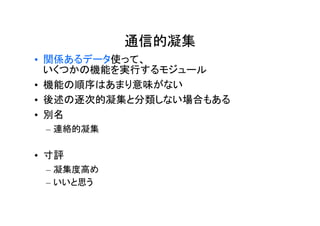 通信的凝集
• 関係あるデータ使って、
  いくつかの機能を実行するモジュール
• 機能の順序はあまり意味がない
• 後述の逐次的凝集と分類しない場合もある
• 別名
 – 連絡的凝集

• 寸評
 – 凝集度高め
 – いいと思う
 