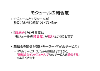 モジュールの結合度
• モジュールとモジュールが
  どのくらい強く結びついているか


• 『疎結合』という言葉は
  「モジュールの結合度」が低いということです


• 疎結合を関係が深いキーワード「Webサービス」
 – 「Webサービスにしたから疎結合」ではなく、
   「疎結合なインタフェースでWebサービスを提供する」
   であるべきです
 