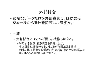 外部結合
• 必要なデータだけを外部宣言し、ほかのモ
  ジュールから参照を許可し共有する。

• 寸評
 – 共有結合とほとんど同じ。改修しにくい。
  • 利用する側が、使う項目を明確にして、
    その項目以外使わなということが分類上違う模様
    （でも、保守開発で影響度をきにしないといけなくなること
    は、ほとんど変わらないと思う。）
 