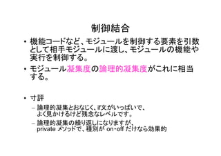 制御結合
• 機能コードなど、モジュールを制御する要素を引数
  として相手モジュールに渡し、モジュールの機能や
  実行を制御する。
• モジュール凝集度の論理的凝集度がこれに相当
  する。

• 寸評
 – 論理的凝集とおなじく、if文がいっぱいで、
   よく見かけるけど残念なレベルです。
 – 論理的凝集の繰り返しになりますが、
   private メソッドで、種別が on・off だけなら効果的
 