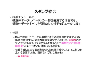 スタンプ結合
• 相手モジュールで、
  構造体データ（レコード）の一部を使用する場合でも、
  構造体データすべてを引数として相手モジュールに渡す


• 寸評
 – Daoで取得したテーブルのDTOをそのまま引数で渡すような
   場合が該当する。必要な項目を限定すべきだが、面倒なので
   ついやってしまう。（プログラムを作るうえで面倒だという感覚
   は重要でトレードオフの対象になると思う）
 – 引数を渡した先で書き換えられる危険を増やしていることに留
   意する必要がある。(難解なバグになるかも)
   • � 防御的コピー.
 