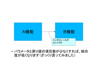 A機能            B機能
             インタフェースが
             コンパクト


• パラメータと戻り値の項目数が少なくすれば、結合
  度が低くなります（ざっくり言ってみました）
 