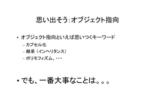 思い出そう：オブジェクト指向

• オブジェクト指向といえば思いつくキーワード
 – カプセル化
 – 継承 （インヘリタンス）
 – ポリモフィズム、・・・




• でも、一番大事なことは。。。
 