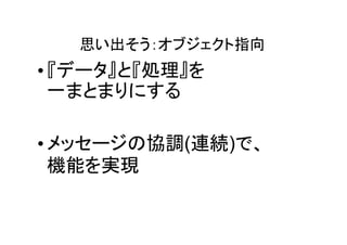 思い出そう：オブジェクト指向
• 『データ』と『処理』を
  一まとまりにする

• メッセージの協調(連続)で、
  機能を実現
 