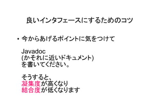 良いインタフェースにするためのコツ

• 今からあげるポイントに気をつけて
Javadoc
(かそれに近いドキュメント)
を書いてください。
そうすると、
凝集度が高くなり
結合度が低くなります
 
