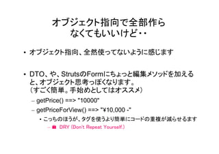 オブジェクト指向で全部作ら
          なくてもいいけど・・
• オブジェクト指向、全然使ってないように感じます


• DTO、や、StrutsのFormにちょっと編集メソッドを加える
  と、オブジェクト思考っぽくなります。
  （すごく簡単。手始めとしてはオススメ）
 – getPrice() ==> "10000"
 – getPriceForView() ==> "10,000 -"
   • こっちのほうが、タグを使うより簡単にコードの重複が減らせるます
      – � DRY (Don't Repeat Yourself.)
 