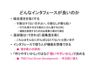 どんなインタフェースが良いのか
• 結合度をを低くする
 – 引数はすくない方がよい。引数なしが最も低い
   • DTOを渡すのは引数をたくさん渡すのと同じ
   • 機能を実現するための必要最小限の引数を
• 返却値は（できれば）凝集度を高く
 – こちらはそんなにがんばらなくてもいいと思います
• インタフェースで使う人が機能を想像できる
 – � 驚き最小の原則
• 「作りやすいから」ではなく「使いやすいから」で決める
 – � TDD（Test Driven Development） - 作る前に使え
 