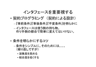 インタフェースを重要視する
• 契約プログラミング （契約による設計）
 – 『事前条件』『事後条件』『不変条件』を明らかに
 – インタフェースは使う側の持ち物。
   作り手側の都合で簡単に変えてはいけない。


• 条件を明らかにするコツ
 – 条件をシンプルに。そのためには。。。
   （繰り返しですが）
  • 凝集度を高める
  • 結合度を低くする
 