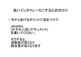 良いインタフェースにするためのコツ

• 今からあげるポイントに気をつけて
Javadoc
(かそれに近いドキュメント)
を書いてください。
そうすると、
凝集度が高くなり
結合度が低くなります
 