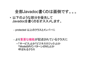 全部Javadoc書くのは面倒です。。。
• 以下のような部分を優先して
  Javadocを書くのをオススメします。

 – protected 以上のクラスとメンバーに


 – より重要な機能が記述されているクラスに
  • 「サービス」とか「ビジネスロジック」とか
    「Model(MVCパターンのM)」とか
    呼ばれるクラス
 