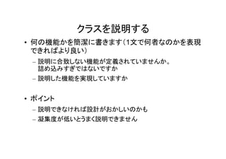 クラスを説明する
• 何の機能かを簡潔に書きます（1文で何者なのかを表現
  できればより良い）
 – 説明に合致しない機能が定義されていませんか。
   詰め込みすぎではないですか
 – 説明した機能を実現していますか


• ポイント
 – 説明できなければ設計がおかしいのかも
 – 凝集度が低いとうまく説明できません
 