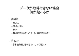データが取得できない場合
             何が起こるか
• 返却例
 – NULL
 – 空のリスト
 – 例外
 – Nullオブジェクトパターン のオブジェクト


• ポイント
 – 『事後条件』を明らかにしてください
 