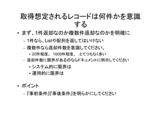 取得想定されるレコードは何件かを意識
        する
• まず、1件返却なのか複数件返却なのかを明確に
 – 1件なら、Listや配列を返してはいけない
 – 複数件なら返却件数を意識してください。
   • 20件程度、 1000件程度、 とてつもなく多い
 – 返却件数に限界があるのならドキュメントに明示してください
   • システム的に限界は
   • 運用的に限界は

• ポイント
 – 『事前条件』『事後条件』を明らかにしてください
 