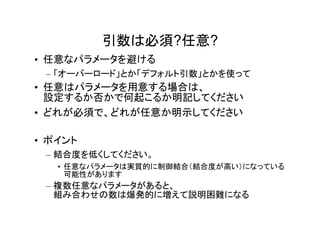 引数は必須?任意?
• 任意なパラメータを避ける
 – 「オーバーロード」とか「デフォルト引数」とかを使って
• 任意はパラメータを用意する場合は、
  設定するか否かで何起こるか明記してください
• どれが必須で、どれが任意か明示してください

• ポイント
 – 結合度を低くしてください。
   • 任意なパラメータは実質的に制御結合（結合度が高い）になっている
     可能性があります
 – 複数任意なパラメータがあると、
   組み合わせの数は爆発的に増えて説明困難になる
 
