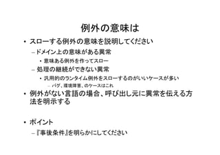 例外の意味は
• スローする例外の意味を説明してください
 – ドメイン上の意味がある異常
   • 意味ある例外を作ってスロー
 – 処理の継続ができない異常
   • 汎用的のランタイム例外をスローするのがいいケースが多い
    – バグ、環境障害、のケースはこれ
• 例外がない言語の場合、呼び出し元に異常を伝える方
  法を明示する

• ポイント
 – 『事後条件』を明らかにしてください
 