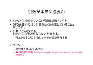 引数が本当に必要か

• メソッド内で使っていない引数は無いですか
• DTOを渡すのは、引数をたくさん渡していることと
  同じです。
• 引数にとらなくても、
  メソッド内で何とかならないか考える。
 – 何とかなるなら、引数にすべきか否か再考する

• ポイント
 – 結合度を低くしてください
 – � KISSの原則 （Keep it simple, stupid. or Keep it short and
   simple.）
 
