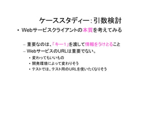 ケーススタディー：引数検討
• Webサービスクライアントの本質を考えてみる

 – 重要なのは、「キー１」を渡して情報をうけとること
 – WebサービスのURLは重要でない。
  • 変わってもいいもの
  • 開発環境によって変わりそう
  • テストでは、テスト用のURLを使いたくなりそう
 