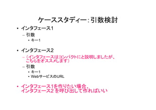 ケーススタディー：引数検討
• インタフェース1
 – 引数
   • キー１

• インタフェース2
 – （インタフェースはコンパクトにと説明しましたが、
   こちらをオススメします）
 – 引数
   • キー１
   • WebサービスのURL

• インタフェース1を作りたい場合、
  インタフェース2 を呼び出して作ればいい
 