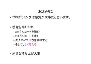 おわりに
• プログラミングは感覚が大事だと思います。


• 感覚を磨くには、
 – たくさんコードを読む
 – たくさんコードを書く
 – 先人のノウハウを吸収する
 – そして、よく考える


• 地道な積み上げ大事
 