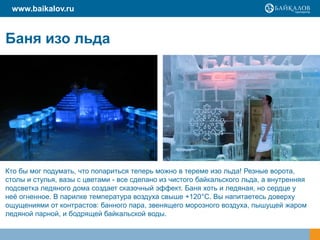 www.baikalov.ru


Баня изо льда




Кто бы мог подумать, что попариться теперь можно в тереме изо льда! Резные ворота,
столы и стулья, вазы с цветами - все сделано из чистого байкальского льда, а внутренняя
подсветка ледяного дома создает сказочный эффект. Баня хоть и ледяная, но сердце у
неѐ огненное. В парилке температура воздуха свыше +120°С. Вы напитаетесь доверху
ощущениями от контрастов: банного пара, звенящего морозного воздуха, пышущей жаром
ледяной парной, и бодрящей байкальской воды.
 
