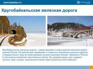 www.baikalov.ru


Кругобайкальская железная дорога




Кругобайкальская железная дорога – самая красивая и самая дорогая железная дорога
царской России. Еѐ архитектура напоминает о старинных альпийских железных дорогах,
и неудивительно: ведь еѐ проектировали лучшие инженеры Италии, Германии и России.
С ней связано множество таинственных легенд. Вы проедете вдоль неѐ и увидите
тоннели, арки и своды, проложенные прямо через гранитные скалы Байкала.
 