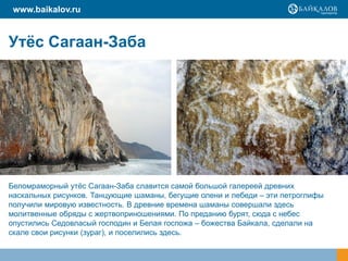 www.baikalov.ru


Утѐс Сагаан-Заба




Беломраморный утѐс Сагаан-Заба славится самой большой галереей древних
наскальных рисунков. Танцующие шаманы, бегущие олени и лебеди – эти петроглифы
получили мировую известность. В древние времена шаманы совершали здесь
молитвенные обряды с жертвоприношениями. По преданию бурят, сюда с небес
опустились Седовласый господин и Белая госпожа – божества Байкала, сделали на
скале свои рисунки (зураг), и поселились здесь.
 