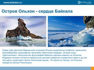www.baikalov.ru


Остров Ольхон - сердце Байкала




Среди трех десятков байкальских островов Ольхон выделяется особенно: величиной,
разнообразием ландшафтов, величием памятников природы. Остров очень
«фотогеничен»: большинство фотографий Байкала сделаны именно на Ольхоне.
Издревле остров считается сакральным центром северного шаманского мира и до сих
пор здесь существуют места поклонения духам. По одной из легенд, на Ольхоне
находится могила Чингисхана.
 