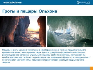 www.baikalov.ru


Гроты и пещеры Ольхона




Пещеры и гроты Ольхона уникальны: в некоторых из них в течение продолжительного
времени постоянно жили древние люди. Кое-где прекрасно сохранились наскальные
рисунки древнего человека. Отдельным пещерам особо поклонялись, приписывая им
особые мистические свойства, и проводили в них шаманские обряды - эти пещеры до сих
пор считаются местами силы, побывав в которых человек чувствует мощный прилив
энергии.
 
