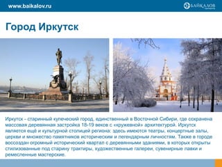 www.baikalov.ru


Город Иркутск




Иркутск - старинный купеческий город, единственный в Восточной Сибири, где сохранена
массовая деревянная застройка 18-19 веков с «кружевной» архитектурой. Иркутск
является ещѐ и культурной столицей региона: здесь имеются театры, концертные залы,
церкви и множество памятников историческим и легендарным личностям. Также в городе
воссоздан огромный исторический квартал с деревянными зданиями, в которых открыты
стилизованные под старину трактиры, художественные галереи, сувенирные лавки и
ремесленные мастерские.
 