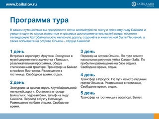 www.baikalov.ru



  Программа тура
  В вашем путешествии вы преодолеете сотни километров по снегу и прочному льду Байкала и
  увидите одни из самых известных и красивых достопримечательностей озера: посетите
  легендарную Кругобайкальскую железную дорогу, отдохнѐте в живописной бухте Песчаной, а
  также побываете на острове Ольхон – сердце Байкала!


  1 день                                       3 день
  Встреча в аэропорту Иркутска. Экскурсия в    Переезд на остров Ольхон. По пути осмотр
  музей деревянного зодчества «Тальцы»,        наскальных рисунков утѐса Сагаан-Заба. По
  развлекательная программа, обед в            прибытии размещение на базе отдыха.
  стилизованном трактире. Трансфер на Байкал   Свободное время, отдых.
  в посѐлок Листвянка. Размещение в
  гостинице. Свободное время, отдых.           4 день
                                               Трансфер в Иркутск. По пути осмотр ледяных
  2 день                                       гротов Ольхона. Размещение в гостинице.
  Экскурсия на джипах вдоль Кругобайкальской   Свободное время, отдых.
  железной дороги. Остановка в городе
  Байкальск: ледовая баня, гольф на льду
                                               5 день
                                               Трансфер из гостиницы в аэропорт. Вылет.
  Байкала. Переезд в бухту Песчаную.
  Размещение на базе отдыха. Свободное
  время.
 