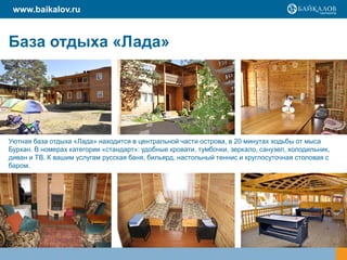 www.baikalov.ru


База отдыха «Лада»




Уютная база отдыха «Лада» находится в центральной части острова, в 20 минутах ходьбы от мыса
Бурхан. В номерах категории «стандарт»: удобные кровати, тумбочки, зеркало, санузел, холодильник,
диван и ТВ. К вашим услугам русская баня, бильярд, настольный теннис и круглосуточная столовая с
баром.
 