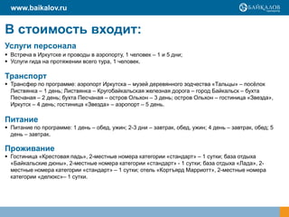www.baikalov.ru


В стоимость входит:
Услуги персонала
 Встреча в Иркутске и проводы в аэропорту, 1 человек – 1 и 5 дни;
 Услуги гида на протяжении всего тура, 1 человек.

Транспорт
 Трансфер по программе: аэропорт Иркутска – музей деревянного зодчества «Тальцы» – посѐлок
  Листвянка – 1 день; Листвянка – Кругобайкальская железная дорога – город Байкальск – бухта
  Песчаная – 2 день; бухта Песчаная – остров Ольхон – 3 день; остров Ольхон – гостиница «Звезда»,
  Иркутск – 4 день; гостиница «Звезда» – аэропорт – 5 день.

Питание
 Питание по программе: 1 день – обед, ужин; 2-3 дни – завтрак, обед, ужин; 4 день – завтрак, обед; 5
  день – завтрак.

Проживание
 Гостиница «Крестовая падь», 2-местные номера категории «стандарт» – 1 сутки; база отдыха
  «Байкальские дюны», 2-местные номера категории «стандарт» - 1 сутки; база отдыха «Лада», 2-
  местные номера категории «стандарт» – 1 сутки; отель «Кортъярд Марриотт», 2-местные номера
  категории «делюкс»– 1 сутки.
 