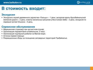 www.baikalov.ru

В стоимость входит:
Экскурсии
 Экскурсия в музей деревянного зодчества «Тальцы» – 1 день; экскурсия вдоль Кругобайкальской
  железной дороги – 2 день; осмотр наскальных рисунков утѐса Сагаан-Заба – 3 день; экскурсия по
  ледовым гротам Ольхона – 4 день.

Сервисное обслуживание
   Медицинская страховка при несчастном случае;
   Организация ледовой бани в Байкальске, 2 часа;
   Организация подлѐдной рыбалки на Малом море;
   Аптечка первой помощи;
   Рекреационные сборы за посещение заповедных территорий Прибайкалья.
 