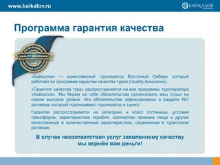 www.baikalov.ru



  Программа гарантия качества



        «Байкалов» — единственный туроператор Восточной Сибири, который
        работает по программе гарантии качества туров (Quality Assurance).
        «Гарантия качества тура» распространяется на все программы туроператора
        «Байкалов». Мы берем на себя обязательства организовать ваш отдых на
        самом высоком уровне. Эти обязательства зафиксированы в разделе №7
        договора, который подписывают туроператор и турист.
        Гарантия распространяется на категорию и класс гостиницы, условия
        трансферов, характеристики корабля, количество приемов пищи и другие
        качественные и количественные характеристики, отраженные в туристском
        договоре.

          В случае несоответствия услуг заявленному качеству
                        мы вернѐм вам деньги!
 