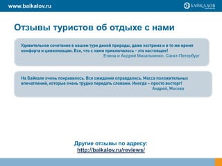 www.baikalov.ru



  Отзывы туристов об отдыхе с нами
    Удивительное сочетание в нашем туре дикой природы, даже экстрима и в то же время
    комфорта и цивилизации. Все, что с нами приключалось - это настоящее!
                                           Елена и Андрей Михальченко, Санкт-Петербург




    На Байкале очень понравилось. Все ожидания оправдались. Масса положительных
    впечатлений, которые очень трудно передать словами. Иногда – просто восторг!
                                                                 Андрей, Москва




                            Другие отзывы по адресу:
                             http://baikalov.ru/reviews/
 