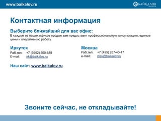 www.baikalov.ru



  Контактная информация
  Выберите ближайший для вас офис:
  В каждом из наших офисов продаж вам предоставят профессиональную консультацию, единые
  цены и оперативную работу.

  Иркутск                                    Москва
  Раб.тел:   +7 (3952) 500-689               Раб.тел:   +7 (495) 287-40-17
  E-mail:    irk@baikalov.ru                 e-mail:    msk@baikalov.ru


  Наш сайт: www.baikalov.ru




             Звоните сейчас, не откладывайте!
 