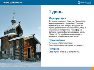 www.baikalov.ru



                  1 день
                  Маршрут дня
                  Встреча в аэропорту Иркутска. Трансфер в
                  музей деревянного зодчества «Тальцы»
                  (время в пути – 40 минут). Экскурсия по
                  музею, развлекательная программа, обед в
                  стилизованном трактире. Трансфер на
                  Байкал в посѐлок Листвянка (время в пути –
                  20 минут). По прибытии размещение в
                  гостинице. Свободное время, отдых.

                  Проживание
                  Гостиница «Крестовая падь»
                  2-местные номера категории «стандарт».

                  Питание
                  Обед и ужин включены в стоимость.
 