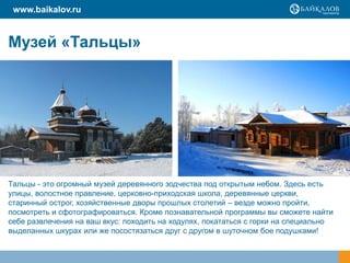 www.baikalov.ru


Музей «Тальцы»




Тальцы - это огромный музей деревянного зодчества под открытым небом. Здесь есть
улицы, волостное правление, церковно-приходская школа, деревянные церкви,
старинный острог, хозяйственные дворы прошлых столетий – везде можно пройти,
посмотреть и сфотографироваться. Кроме познавательной программы вы сможете найти
себе развлечения на ваш вкус: походить на ходулях, покататься с горки на специально
выделанных шкурах или же посостязаться друг с другом в шуточном бое подушками!
 