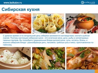www.baikalov.ru


Сибирская кухня




С древних времен и по сегодняшний день сибиряки занимаются скотоводством, охотой и рыбной
ловлей. Поэтому настоящая сибирская кухня - это сочетание мяса, дичи, рыбы и неповторимых
таежных приправ. Вы попробуете традиционные блюда русской кухни: супы, котлеты, блины, и
исконно сибирские блюда - разнообразную дичь, пельмени, грибные супы и мясо, приготовленное по-
таѐжному.
 